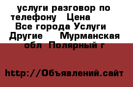 услуги разговор по телефону › Цена ­ 800 - Все города Услуги » Другие   . Мурманская обл.,Полярный г.